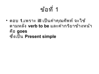 ข้อที่ 1
• ตอบ 1.เพราะ ill เป็นคำาคุณศัพท์ จะใช้
ตามหลัง verb to be และคำากริยาข้างหน้า
คือ goes
ซึ่งเป็น Present simple
 