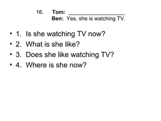 16. Tom: ___________________
Ben: Yes, she is watching TV.
• 1. Is she watching TV now?
• 2. What is she like?
• 3. Does she like watching TV?
• 4. Where is she now?
 