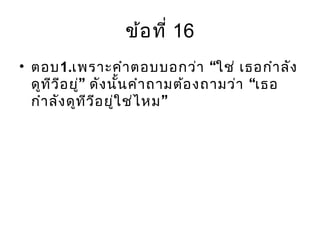 ข้อที่ 16
• ตอบ1. “เพราะคำาตอบบอกว่า ใช่ เธอกำาลัง
” “ดูทีวีอยู่ ดังนั้นคำาถามต้องถามว่า เธอ
”กำาลังดูทีวีอยู่ใช่ไหม
 