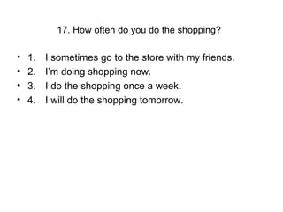 17. How often do you do the shopping?
• 1. I sometimes go to the store with my friends.
• 2. I’m doing shopping now.
• 3. I do the shopping once a week.
• 4. I will do the shopping tomorrow.
 