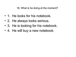 18. What is he doing at the moment?
• 1. He looks for his notebook.
• 2. He always looks serious.
• 3. He is looking for his notebook.
• 4. He will buy a new notebook.
 
