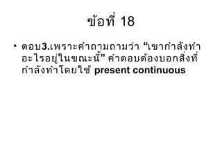 ข้อที่ 18
• ตอบ3. “เพราะคำาถามถามว่า เขากำาลังทำา
”อะไรอยู่ในขณะนี้ คำาตอบต้องบอกสิ่งที่
กำาลังทำาโดยใช้ present continuous
 
