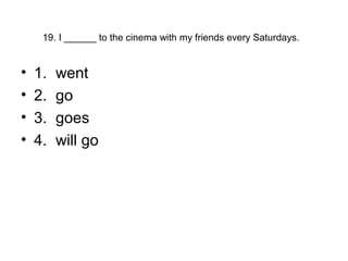 19. I ______ to the cinema with my friends every Saturdays.
• 1. went
• 2. go
• 3. goes
• 4. will go
 