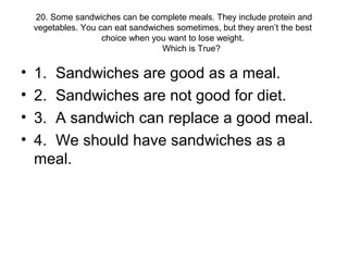 20. Some sandwiches can be complete meals. They include protein and
vegetables. You can eat sandwiches sometimes, but they aren’t the best
choice when you want to lose weight.
Which is True?
• 1. Sandwiches are good as a meal.
• 2. Sandwiches are not good for diet.
• 3. A sandwich can replace a good meal.
• 4. We should have sandwiches as a
meal.
 