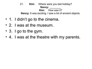 21. Kim: Where were you last holiday?
Nancy: ________
Kim: How was it?
Nancy: It was exciting. I saw a lot of ancient objects.
• 1. I didn’t go to the cinema.
• 2. I was at the museum.
• 3. I go to the gym.
• 4. I was at the theatre with my parents.
 