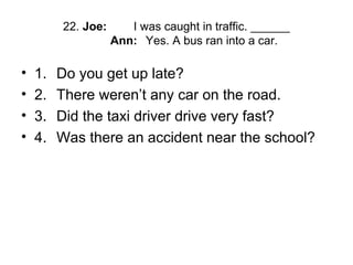 22. Joe: I was caught in traffic. ______
Ann: Yes. A bus ran into a car.
• 1. Do you get up late?
• 2. There weren’t any car on the road.
• 3. Did the taxi driver drive very fast?
• 4. Was there an accident near the school?
 
