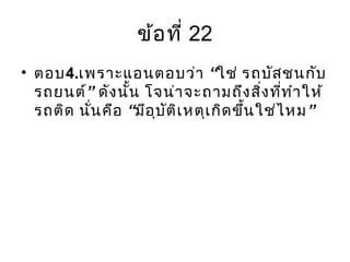 ข้อที่ 22
• ตอบ4. “เพราะแอนตอบว่า ใช่ รถบัสชนกับ
”รถยนต์ ดังนั้น โจน่าจะถามถึงสิ่งที่ทำาให้
“ ”รถติด นั่นคือ มีอุบัติเหตุเกิดขึ้นใช่ไหม
 