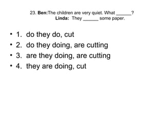 23. Ben:The children are very quiet. What ______?
Linda: They ______ some paper.
• 1. do they do, cut
• 2. do they doing, are cutting
• 3. are they doing, are cutting
• 4. they are doing, cut
 