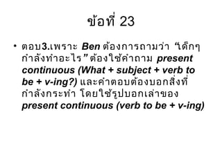 ข้อที่ 23
• ตอบ3.เพราะ Ben “ต้องการถามว่า เด็กๆ
”กำาลังทำาอะไร ต้องใช้คำาถาม present
continuous (What + subject + verb to
be + v-ing?) และคำาตอบต้องบอกสิ่งที่
กำาลังกระทำา โดยใช้รูปบอกเล่าของ
present continuous (verb to be + v-ing)
 