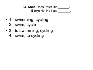 24. Anne:Does Peter like ______?
Betty: No. He likes _______.
• 1. swimming, cycling
2. swim, cycle
• 3. to swimming, cycling
4. swim, to cycling
 