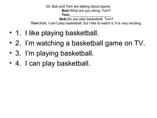 25. Bob and Tom are talking about sports.
Bob:What are you doing, Tom?
Tom:_____________________
Bob:Do you play basketball, Tom?
Tom:Well, I can’t play basketball, but I like to watch it. It is very exciting.
• 1. I like playing basketball.
• 2. I’m watching a basketball game on TV.
• 3. I’m playing basketball.
• 4. I can play basketball.
 