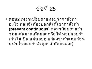 ข้อที่ 25
• ตอบ2.เพราะบ๊อบถามทอมว่ากำาลังทำา
อะไร ทอมจึงต้องบอกสิ่งที่เขากำาลังทำา
(present continuous) ต่อมาบ็อบถามว่า
ชอบเล่นบาสเก็ตบอลหรือไม่ ทอมตอบว่า
เล่นไม่เป็น แต่ชอบดู แสดงว่าคำาตอบก่อน
หน้านั้นทอมกำาลังดูบาสเก็ตบอลอยู่
 