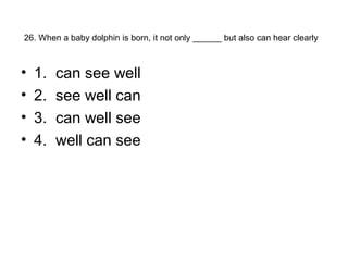 26. When a baby dolphin is born, it not only ______ but also can hear clearly
• 1. can see well
• 2. see well can
• 3. can well see
• 4. well can see
 