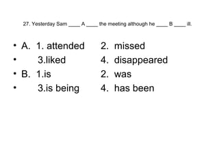 27. Yesterday Sam ____ A ____ the meeting although he ____ B ____ ill.
• A. 1. attended 2. missed
• 3.liked 4. disappeared
• B. 1.is 2. was
• 3.is being 4. has been
 