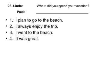 28. Linda: Where did you spend your vocation?
Paul: _____________________________
• 1. I plan to go to the beach.
• 2. I always enjoy the trip.
• 3. I went to the beach.
• 4. It was great.
 