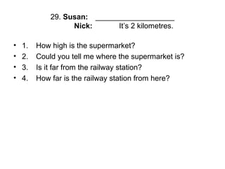 29. Susan: ___________________
Nick: It’s 2 kilometres.
• 1. How high is the supermarket?
• 2. Could you tell me where the supermarket is?
• 3. Is it far from the railway station?
• 4. How far is the railway station from here?
 