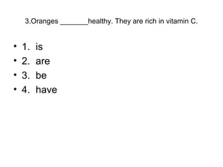 3.Oranges _______healthy. They are rich in vitamin C.
• 1. is
• 2. are
• 3. be
• 4. have
 