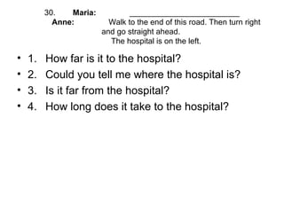 30. Maria: _________________________
Anne: Walk to the end of this road. Then turn right
and go straight ahead.
The hospital is on the left.
• 1. How far is it to the hospital?
• 2. Could you tell me where the hospital is?
• 3. Is it far from the hospital?
• 4. How long does it take to the hospital?
 