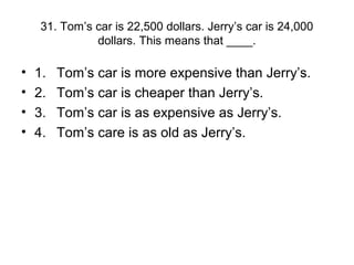 31. Tom’s car is 22,500 dollars. Jerry’s car is 24,000
dollars. This means that ____.
• 1. Tom’s car is more expensive than Jerry’s.
• 2. Tom’s car is cheaper than Jerry’s.
• 3. Tom’s car is as expensive as Jerry’s.
• 4. Tom’s care is as old as Jerry’s.
 
