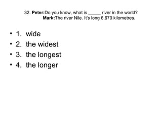 32. Peter:Do you know, what is _____ river in the world?
Mark:The river Nile. It’s long 6,670 kilometres.
• 1. wide
• 2. the widest
• 3. the longest
• 4. the longer
 