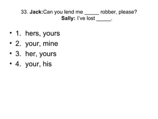 33. Jack:Can you lend me _____ robber, please?
Sally: I’ve lost _____.
• 1. hers, yours
• 2. your, mine
• 3. her, yours
• 4. your, his
 