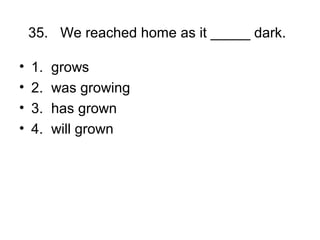 35. We reached home as it _____ dark.
• 1. grows
• 2. was growing
• 3. has grown
• 4. will grown
 