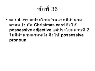 ข้อที่ 36
• ตอบ4.เพราะประโยคส่วนแรกมีคำานาม
ตามหลัง คือ Christmas card จึงใช้
possessive adjective แต่ประโยคส่วนที่ 2
ไม่มีคำานามตามหลัง จึงใช้ possessive
pronoun
 