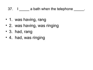37. I _____ a bath when the telephone _____.
• 1. was having, rang
• 2. was having, was ringing
• 3. had, rang
• 4. had, was ringing
 