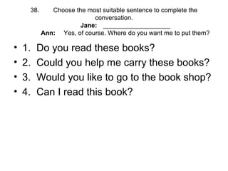 38. Choose the most suitable sentence to complete the
conversation.
Jane: ___________________
Ann: Yes, of course. Where do you want me to put them?
• 1. Do you read these books?
• 2. Could you help me carry these books?
• 3. Would you like to go to the book shop?
• 4. Can I read this book?
 