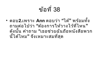 ข้อที่ 38
• ตอบ2.เพราะ Ann “ ”ตอบว่า ได้ พร้อมทั้ง
“ ”ถามต่อไปว่า ต้องการให้วางไว้ที่ไหน
“ดังนั้น คำาถาม เธอช่วยฉันถือหนังสือพวก
”นี้ได้ไหม จึงเหมาะสมที่สุด
 
