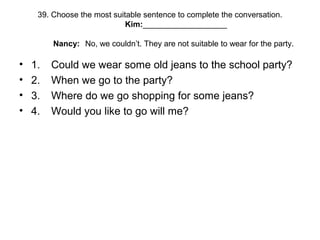 39. Choose the most suitable sentence to complete the conversation.
Kim:___________________
Nancy: No, we couldn’t. They are not suitable to wear for the party.
• 1. Could we wear some old jeans to the school party?
• 2. When we go to the party?
• 3. Where do we go shopping for some jeans?
• 4. Would you like to go will me?
 