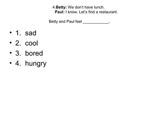 4.Betty: We don’t have lunch.
Paul: I know. Let’s find a restaurant.
Betty and Paul feel ____________.
• 1. sad
• 2. cool
• 3. bored
• 4. hungry
 