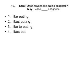 40. Sara: Does anyone like eating spaghetti?
May: Jane ____ spaghetti.
• 1. like eating
• 2. likes eating
• 3. like to eating
• 4. likes eat
 