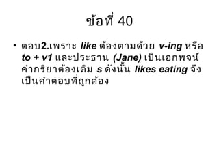ข้อที่ 40
• ตอบ2.เพราะ like ต้องตามด้วย v-ing หรือ
to + v1 และประธาน (Jane) เป็นเอกพจน์
คำากริยาต้องเติม s ดังนั้น likes eating จึง
เป็นคำาตอบที่ถูกต้อง
 
