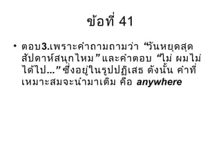 ข้อที่ 41
• ตอบ3. “เพราะคำาถามถามว่า วันหยุดสุด
” “สัปดาห์สนุกไหม และคำาตอบ ไม่ ผมไม่
ได้ไป...” ซึ่งอยู่ในรูปปฏิเสธ ดังนั้น คำาที่
เหมาะสมจะนำามาเติม คือ anywhere
 