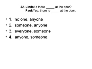 42. Linda:Is there _____ at the door?
Paul:Yes, there is _____ at the door.
• 1. no one, anyone
• 2. someone, anyone
• 3. everyone, someone
• 4. anyone, someone
 