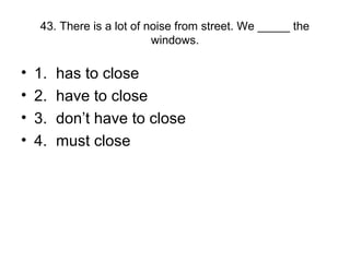 43. There is a lot of noise from street. We _____ the
windows.
• 1. has to close
• 2. have to close
• 3. don’t have to close
• 4. must close
 