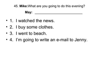 45. Mike:What are you going to do this evening?
May: __________________________
• 1. I watched the news.
• 2. I buy some clothes.
• 3. I went to beach.
• 4. I’m going to write an e-mail to Jenny.
 