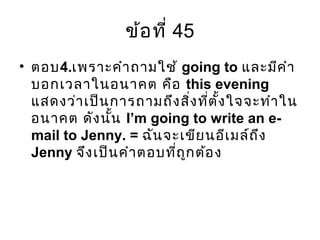 ข้อที่ 45
• ตอบ4.เพราะคำาถามใช้ going to และมีคำา
บอกเวลาในอนาคต คือ this evening
แสดงว่าเป็นการถามถึงสิ่งที่ตั้งใจจะทำาใน
อนาคต ดังนั้น I’m going to write an e-
mail to Jenny. = ฉันจะเขียนอีเมล์ถึง
Jenny จึงเป็นคำาตอบที่ถูกต้อง
 