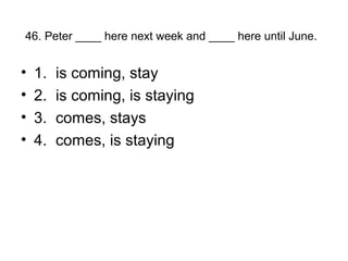46. Peter ____ here next week and ____ here until June.
• 1. is coming, stay
• 2. is coming, is staying
• 3. comes, stays
• 4. comes, is staying
 
