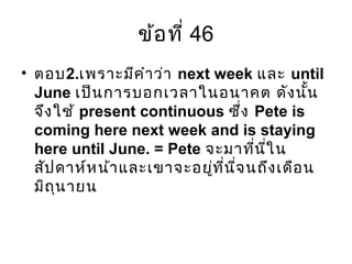 ข้อที่ 46
• ตอบ2.เพราะมีคำาว่า next week และ until
June เป็นการบอกเวลาในอนาคต ดังนั้น
จึงใช้ present continuous ซึ่ง Pete is
coming here next week and is staying
here until June. = Pete จะมาที่นี่ใน
สัปดาห์หน้าและเขาจะอยู่ที่นี่จนถึงเดือน
มิถุนายน
 