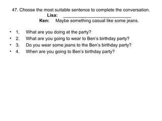 47. Choose the most suitable sentence to complete the conversation.
Lisa: ___________________________
Ken: Maybe something casual like some jeans.
• 1. What are you doing at the party?
• 2. What are you going to wear to Ben’s birthday party?
• 3. Do you wear some jeans to the Ben’s birthday party?
• 4. When are you going to Ben’s birthday party?
 