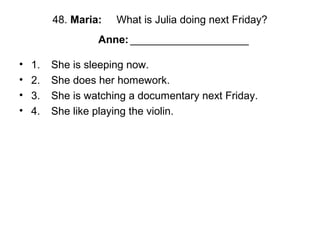 48. Maria: What is Julia doing next Friday?
Anne: ____________________
• 1. She is sleeping now.
• 2. She does her homework.
• 3. She is watching a documentary next Friday.
• 4. She like playing the violin.
 