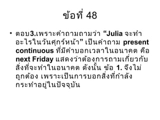 ข้อที่ 48
• ตอบ3. “เพราะคำาถามถามว่า Julia จะทำา
”อะไรในวันศุกร์หน้า เป็นคำาถาม present
continuous ที่มีคำาบอกเวลาในอนาคต คือ
next Friday แสดงว่าต้องการถามเกี่ยวกับ
สิ่งที่จะทำาในอนาคต ดังนั้น ข้อ 1. จึงไม่
ถูกต้อง เพราะเป็นการบอกสิ่งที่กำาลัง
กระทำาอยู่ในปัจจุบัน
 