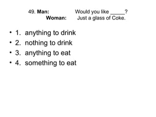 49. Man: Would you like _____?
Woman: Just a glass of Coke.
• 1. anything to drink
• 2. nothing to drink
• 3. anything to eat
• 4. something to eat
 