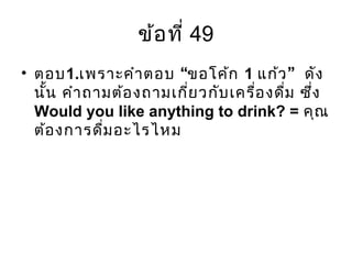 ข้อที่ 49
• ตอบ1. “เพราะคำาตอบ ขอโค้ก 1 ”แก้ว ดัง
นั้น คำาถามต้องถามเกี่ยวกับเครื่องดื่ม ซึ่ง
Would you like anything to drink? = คุณ
ต้องการดื่มอะไรไหม
 
