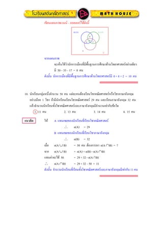เขียนแผนภาพเวนน – ออยเลอรไดดังนี้
0
B (33) C (17)
U
0
A
8 2
จากแผนภาพ
จะเห็นไดวานักการเมืองที่มีพื้นฐานการศึกษาดานวิทยาศาสตรอยางเดียว
มี 50 – 33 – 17 = 0 คน
ดังนั้น นักการเมืองที่มีพื้นฐานการศึกษาดานวิทยาศาสตรมี 0 + 8 + 2 = 10 คน
10. นักเรียนกลุมหนึ่งจํานวน 50 คน แตละคนตองเรียนวิชาคณิตศาสตรหรือวิชาภาษาอังกฤษ
อยางนอย 1 วิชา ถามีนักเรียนเรียนวิชาคณิตศาสตร 29 คน และเรียนภาษาอังกฤษ 32 คน
แลวจํานวนนักเรียนทั้งวิชาคณิตศาสตรและภาษาอังกฤษมีจํานวนเทากับขอใด
1. 11 คน 2. 13 คน 3. 14 คน 4. 15 คน
แนวคิด ให A แทนเซตของนักเรียนที่เรียนวิชาคณิตศาสตร
∴ n(A) = 29
B แทนเซตของนักเรียนที่เรียนวิชาภาษาอังกฤษ
∴ n(B) = 32
เมื่อ n(A ∪ B) = 50 คน ตองการหา n(A ∩B) = ?
จาก n(A ∪ B) = n(A) + n(B) - n(A ∩B)
แทนคาจะได 50 = 29 + 32 - n(A ∩B)
∴ n(A ∩B) = 29 + 32 – 50 = 11
ดังนั้น จํานวนนักเรียนที่เรียนทั้งวิชาคณิตศาสตรและภาษาอังกฤษมีเทากับ 11 คน
 