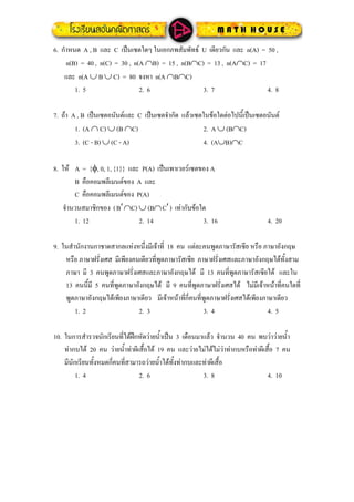 6. กําหนด A , B และ C เปนเซตใดๆ ในเอกภพสัมพัทธ U เดียวกัน และ n(A) = 50 ,
n(B) = 40 , n(C) = 30 , n(A ∩B) = 15 , n(B∩C) = 13 , n(A∩C) = 17
และ n(A ∪ B ∪ C) = 80 จงหา n(A ∩B∩C)
1. 5 2. 6 3. 7 4. 8
7. ถา A , B เปนเซตอนันตและ C เปนเซตจํากัด แลวเซตในขอใดตอไปนี้เปนเซตอนันต
1. (A ∩ C) ∪ (B ∩C) 2. A ∪ (B∩C)
3. (C - B) ∪ (C - A) 4. (A∪B)∩C
ให A = {φ, 0, 1, {1}} และ P(A) เปนเพาเวอรเซตของ A8.
B คือคอมพลีเมนตของ A และ
C คือคอมพลีเมนตของ P(A)
จํานวนสมาชิกของ (B ∩C) ∪ (B∩C ) เทากับขอใด′ ′
1. 12 2. 14 3. 16 4. 20
9. ในสํานักงานกาชาดสากลแหงหนึ่งมีเจาที่ 18 คน แตละคนพูดภาษารัสเซีย หรือ ภาษาอังกฤษ
หรือ ภาษาฝรั่งเศส มีเพียงคนเดียวที่พูดภาษารัสเซีย ภาษาฝรั่งเศสและภาษาอังกฤษไดทั้งสาม
ภาษา มี 3 คนพูดภาษาฝรั่งเศสและภาษาอังกฤษได มี 13 คนที่พูดภาษารัสเซียได และใน
13 คนนี้มี 5 คนที่พูดภาษาอังกฤษได มี 9 คนที่พูดภาษาฝรั่งเศสได ไมมีเจาหนาที่คนใดที่
พูดภาษาอังกฤษไดเพียงภาษาเดียว มีเจาหนาที่กี่คนที่พูดภาษาฝรั่งเศสไดเพียงภาษาเดียว
1. 2 2. 3 3. 4 4. 5
10. ในการสํารวจนักเรียนที่ไดฝกหัดวายน้ําเปน 3 เดือนมาแลว จํานวน 40 คน พบวาวายน้ํา
ทากบได 20 คน วายน้ําทาผีเสื้อได 19 คน และวายไมไดไมวาทากบหรือทาผีเสื้อ 7 คน
มีนักเรียนทั้งหมดกี่คนที่สามารถวายน้ําไดทั้งทากบและทาผีเสื้อ
1. 4 2. 6 3. 8 4. 10
 
