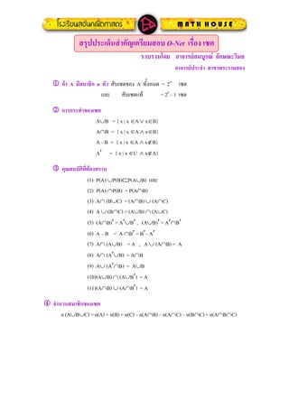 สรุปประเด็นสําคัญเตรียมสอบ O-Net เรื่อง เซต
รวบรวมโดย อาจารยสมบูรณ ลักษณะวิมล
อาจารยประจํา สาขาพระรามสอง
1 ถา A มีสมาชิก n ตัว สับเซตของ A ทั้งหมด = 2n
เซต
และ สับเซตแท = 2n
– 1 เซต
2 การกระทําของเซต
A∪B = { x | x ∈A∨ x∈B}
A∩B = { x | x ∈A ∧ x∈B}
A – B = { x | x ∈A ∧ x∉B}
A′ = { x | x ∈U ∧ x∉A}
3 คุณสมบัติที่ตองทราบ
(1) P(A) ∪P(B)⊂P(A∪B) และ
(2) P(A) ∩P(B) = P(A∩B)
(3) A∩ (B∪C) = (A∩B) ∪ (A∩C)
(4) A ∪ (B∩C) = (A∪B)∩ (A∪C)
(5) (A∩B)′ = A′∪B′ , (A∪B)′ = A′∩B′
(6) A – B = A ∩B′ = B′– A′
(7) A∩ (A∪B) = A , A ∪ (A∩B) = A
(8) A∩ (A′∪B) = A∩B
(9) A∪ (A′∩B) = A∪B
(10)(A∪B)∩ (A∪B′) = A
(11)(A∩B) ∪ (A∩B′) = A
4 จํานวนสมาชิกของเซต
n (A∪B∪C) = n(A) + n(B) + n(C) – n(A∩B) – n(A∩C) – n(B∩C) + n(A∩B∩C)
 