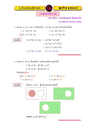 แนวขอสอบเรื่อง เซต
รวบรวมโดย อาจารยสมบูรณ ลักษณะวิมล
อาจารยประจํา สาขาพระรามสอง
กําหนด A , B , C และ D เปนเซตใดๆ (A∩B) – (C∪D) เทากับเซตในขอใด1.
1. (A – B) ∩ (C – D) 2. (A – B) ∩ (D – C)
3. (A – C) ∩ (B – D) 4. (A – C) ∩ (D – B)
แนวคิด (A∩B) – (C∪D) = (A∩B) ∩ (C∪DQ )′
= (A∩B) ∩ (C′∩D′)
= (A∩C′) ∩ (B ∩D′)
∴(A∩B) – (C∪D) = (A – C) ∩ (B - D)
2. กําหนด A และ B เปนเซตใดๆ จงพิจารณาขอความตอไปนี้
ก. ถา A∩B = φ แลว A ⊂B′
ข. ถา A∩B = φ แลว B ⊂A′ ′
ขอใดสรุปถูกตอง
1. ก. ถูก และ ข ผิด 2. ก. ผิด และ ข. ถูก
3. ก. และ ข. ถูก 4. ก. และ ข. ผิด
แนวคิด เนื่องจาก A∩B = φ พิจารณาแผนภาพดังนี้
A B A B
A B
จะพบวา A ⊂ B แต B ⊄′ ′ A′
 